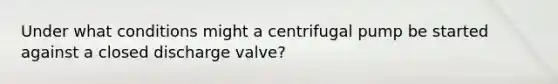 Under what conditions might a centrifugal pump be started against a closed discharge valve?