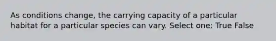 As conditions change, the carrying capacity of a particular habitat for a particular species can vary. Select one: True False