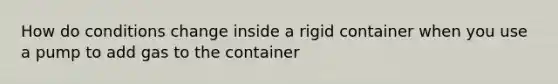 How do conditions change inside a rigid container when you use a pump to add gas to the container