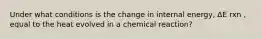 Under what conditions is the change in internal energy, ΔE rxn , equal to the heat evolved in a chemical reaction?