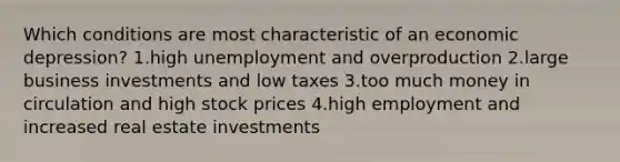 Which conditions are most characteristic of an economic depression? 1.high unemployment and overproduction 2.large business investments and low taxes 3.too much money in circulation and high stock prices 4.high employment and increased real estate investments