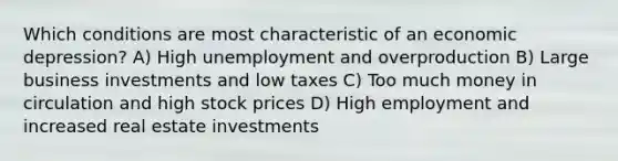 Which conditions are most characteristic of an economic depression? A) High unemployment and overproduction B) Large business investments and low taxes C) Too much money in circulation and high stock prices D) High employment and increased real estate investments