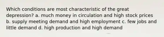 Which conditions are most characteristic of the great depression? a. much money in circulation and high stock prices b. supply meeting demand and high employment c. few jobs and little demand d. high production and high demand