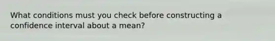 What conditions must you check before constructing a confidence interval about a mean?