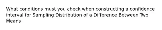 What conditions must you check when constructing a confidence interval for Sampling Distribution of a Difference Between Two Means