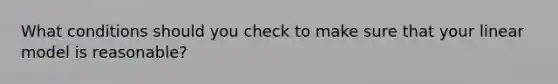 What conditions should you check to make sure that your linear model is reasonable?