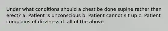 Under what conditions should a chest be done supine rather than erect? a. Patient is unconscious b. Patient cannot sit up c. Patient complains of dizziness d. all of the above