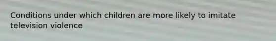 Conditions under which children are more likely to imitate television violence