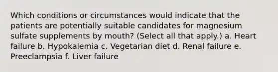 Which conditions or circumstances would indicate that the patients are potentially suitable candidates for magnesium sulfate supplements by mouth? (Select all that apply.) a. Heart failure b. Hypokalemia c. Vegetarian diet d. Renal failure e. Preeclampsia f. Liver failure