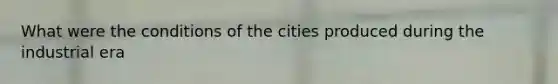 What were the conditions of the cities produced during the industrial era