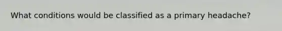 What conditions would be classified as a primary headache?