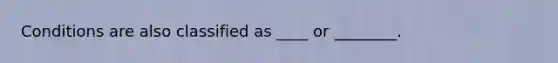 Conditions are also classified as ____ or ________.