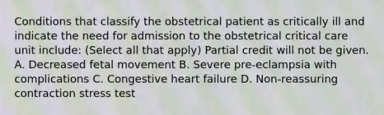 Conditions that classify the obstetrical patient as critically ill and indicate the need for admission to the obstetrical critical care unit include: (Select all that apply) Partial credit will not be given. A. Decreased fetal movement B. Severe pre-eclampsia with complications C. Congestive heart failure D. Non-reassuring contraction stress test