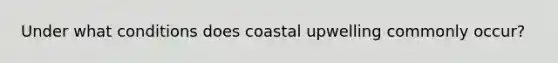 Under what conditions does coastal upwelling commonly occur?