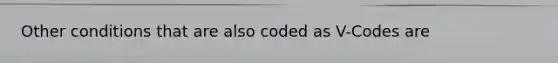 Other conditions that are also coded as V-Codes are