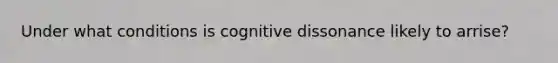 Under what conditions is cognitive dissonance likely to arrise?