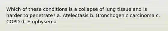 Which of these conditions is a collapse of lung tissue and is harder to penetrate? a. Atelectasis b. Bronchogenic carcinoma c. COPD d. Emphysema