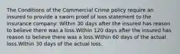 The Conditions of the Commercial Crime policy require an insured to provide a sworn proof of loss statement to the insurance company: Within 30 days after the insured has reason to believe there was a loss.Within 120 days after the insured has reason to believe there was a loss.Within 60 days of the actual loss.Within 30 days of the actual loss.