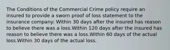 The Conditions of the Commercial Crime policy require an insured to provide a sworn proof of loss statement to the insurance company: Within 30 days after the insured has reason to believe there was a loss.Within 120 days after the insured has reason to believe there was a loss.Within 60 days of the actual loss.Within 30 days of the actual loss.