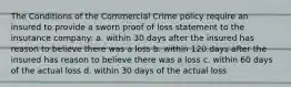 The Conditions of the Commercial Crime policy require an insured to provide a sworn proof of loss statement to the insurance company: a. within 30 days after the insured has reason to believe there was a loss b. within 120 days after the insured has reason to believe there was a loss c. within 60 days of the actual loss d. within 30 days of the actual loss