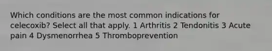 Which conditions are the most common indications for celecoxib? Select all that apply. 1 Arthritis 2 Tendonitis 3 Acute pain 4 Dysmenorrhea 5 Thromboprevention