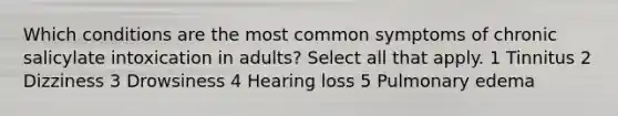 Which conditions are the most common symptoms of chronic salicylate intoxication in adults? Select all that apply. 1 Tinnitus 2 Dizziness 3 Drowsiness 4 Hearing loss 5 Pulmonary edema