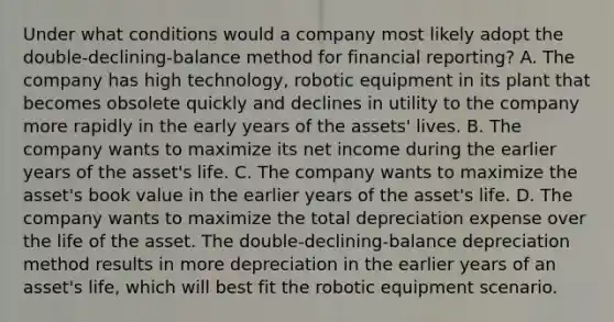 Under what conditions would a company most likely adopt the double-declining-balance method for financial reporting? A. The company has high technology, robotic equipment in its plant that becomes obsolete quickly and declines in utility to the company more rapidly in the early years of the assets' lives. B. The company wants to maximize its net income during the earlier years of the asset's life. C. The company wants to maximize the asset's book value in the earlier years of the asset's life. D. The company wants to maximize the total depreciation expense over the life of the asset. The double-declining-balance depreciation method results in more depreciation in the earlier years of an asset's life, which will best fit the robotic equipment scenario.