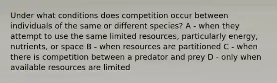 Under what conditions does competition occur between individuals of the same or different species? A - when they attempt to use the same limited resources, particularly energy, nutrients, or space B - when resources are partitioned C - when there is competition between a predator and prey D - only when available resources are limited