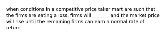 when conditions in a competitive price taker mart are such that the firms are eating a loss, firms will _______ and the market price will rise until the remaining firms can earn a normal rate of return