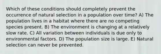 Which of these conditions should completely prevent the occurrence of natural selection in a population over time? A) The population lives in a habitat where there are no competing species present. B) The environment is changing at a relatively slow rate. C) All variation between individuals is due only to environmental factors. D) The population size is large. E) Natural selection can never be prevented.