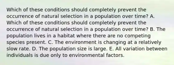 Which of these conditions should completely prevent the occurrence of natural selection in a population over time? A. Which of these conditions should completely prevent the occurrence of natural selection in a population over time? B. The population lives in a habitat where there are no competing species present. C. The environment is changing at a relatively slow rate. D. The population size is large. E. All variation between individuals is due only to environmental factors.