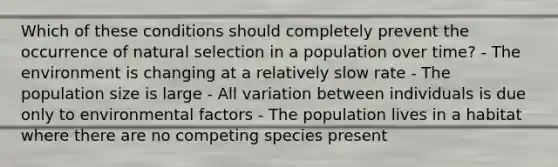 Which of these conditions should completely prevent the occurrence of natural selection in a population over time? - The environment is changing at a relatively slow rate - The population size is large - All variation between individuals is due only to environmental factors - The population lives in a habitat where there are no competing species present