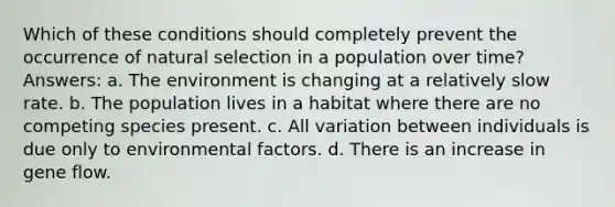 Which of these conditions should completely prevent the occurrence of natural selection in a population over time? Answers: a. The environment is changing at a relatively slow rate. b. The population lives in a habitat where there are no competing species present. c. All variation between individuals is due only to environmental factors. d. There is an increase in gene flow.