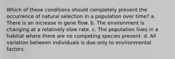 Which of these conditions should completely prevent the occurrence of natural selection in a population over time? a. There is an increase in gene flow. b. The environment is changing at a relatively slow rate. c. The population lives in a habitat where there are no competing species present. d. All variation between individuals is due only to environmental factors.