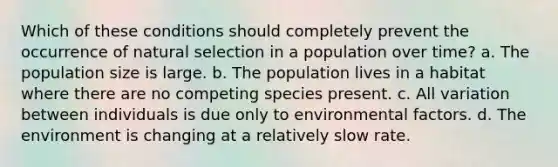 Which of these conditions should completely prevent the occurrence of natural selection in a population over time? a. The population size is large. b. The population lives in a habitat where there are no competing species present. c. All variation between individuals is due only to environmental factors. d. The environment is changing at a relatively slow rate.