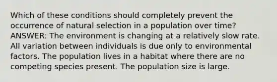 Which of these conditions should completely prevent the occurrence of natural selection in a population over time? ANSWER: The environment is changing at a relatively slow rate. All variation between individuals is due only to environmental factors. The population lives in a habitat where there are no competing species present. The population size is large.