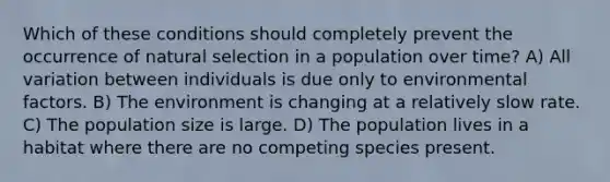 Which of these conditions should completely prevent the occurrence of natural selection in a population over time? A) All variation between individuals is due only to environmental factors. B) The environment is changing at a relatively slow rate. C) The population size is large. D) The population lives in a habitat where there are no competing species present.