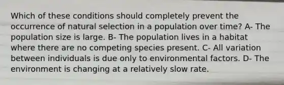 Which of these conditions should completely prevent the occurrence of natural selection in a population over time? A- The population size is large. B- The population lives in a habitat where there are no competing species present. C- All variation between individuals is due only to environmental factors. D- The environment is changing at a relatively slow rate.