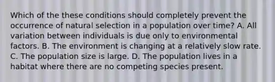 Which of the these conditions should completely prevent the occurrence of natural selection in a population over time? A. All variation between individuals is due only to environmental factors. B. The environment is changing at a relatively slow rate. C. The population size is large. D. The population lives in a habitat where there are no competing species present.