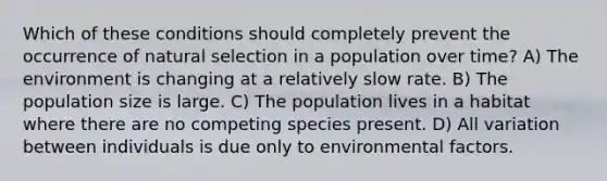 Which of these conditions should completely prevent the occurrence of natural selection in a population over time? A) The environment is changing at a relatively slow rate. B) The population size is large. C) The population lives in a habitat where there are no competing species present. D) All variation between individuals is due only to environmental factors.