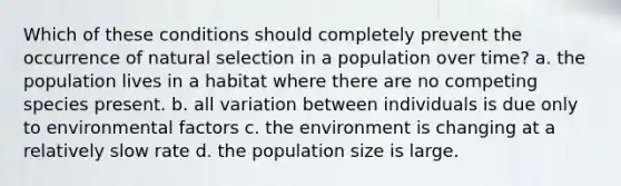 Which of these conditions should completely prevent the occurrence of natural selection in a population over time? a. the population lives in a habitat where there are no competing species present. b. all variation between individuals is due only to environmental factors c. the environment is changing at a relatively slow rate d. the population size is large.