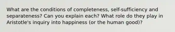 What are the conditions of completeness, self-sufficiency and separateness? Can you explain each? What role do they play in Aristotle's inquiry into happiness (or the human good)?