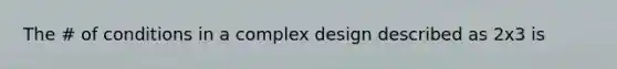 The # of conditions in a complex design described as 2x3 is