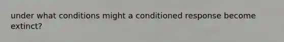 under what conditions might a conditioned response become extinct?