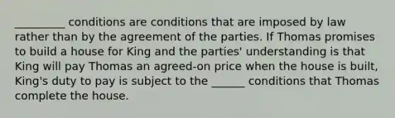 _________ conditions are conditions that are imposed by law rather than by the agreement of the parties. If Thomas promises to build a house for King and the parties' understanding is that King will pay Thomas an agreed-on price when the house is built, King's duty to pay is subject to the ______ conditions that Thomas complete the house.