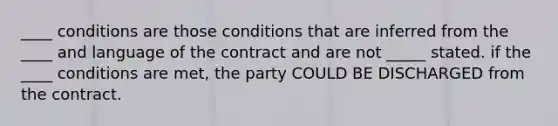 ____ conditions are those conditions that are inferred from the ____ and language of the contract and are not _____ stated. if the ____ conditions are met, the party COULD BE DISCHARGED from the contract.