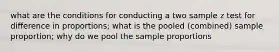 what are the conditions for conducting a two sample z test for difference in proportions; what is the pooled (combined) sample proportion; why do we pool the sample proportions