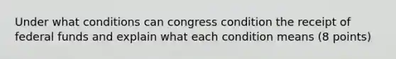 Under what conditions can congress condition the receipt of federal funds and explain what each condition means (8 points)