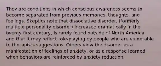 They are conditions in which conscious awareness seems to become separated from previous memories, thoughts, and feelings. Skeptics note that dissociative disorder, (formerly multiple personality disorder) increased dramatically in the twenty first century, is rarely found outside of North America, and that it may reflect role-playing by people who are vulnerable to therapists suggestions. Others view the disorder as a manifestation of feelings of anxiety, or as a response learned when behaviors are reinforced by anxiety reduction.