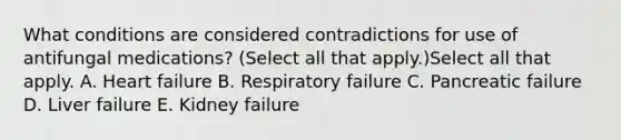 What conditions are considered contradictions for use of antifungal medications? (Select all that apply.)Select all that apply. A. Heart failure B. Respiratory failure C. Pancreatic failure D. Liver failure E. Kidney failure